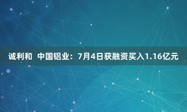 诚利和  中国铝业：7月4日获融资买入1.16亿元