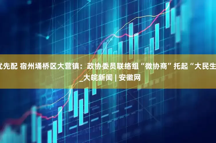 优先配 宿州埇桥区大营镇：政协委员联络组“微协商”托起“大民生”  _大皖新闻 | 安徽网