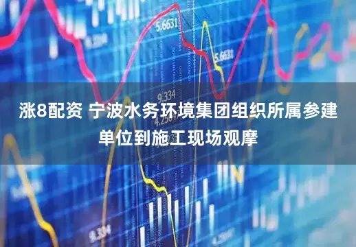 涨8配资 宁波水务环境集团组织所属参建单位到施工现场观摩