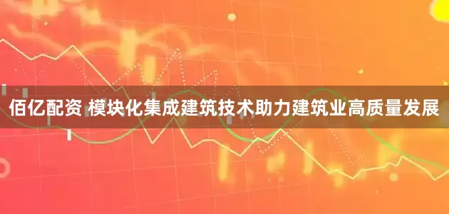 佰亿配资 模块化集成建筑技术助力建筑业高质量发展