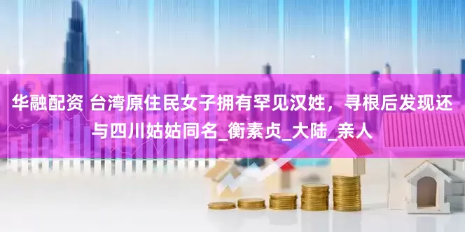 华融配资 台湾原住民女子拥有罕见汉姓，寻根后发现还与四川姑姑同名_衡素贞_大陆_亲人