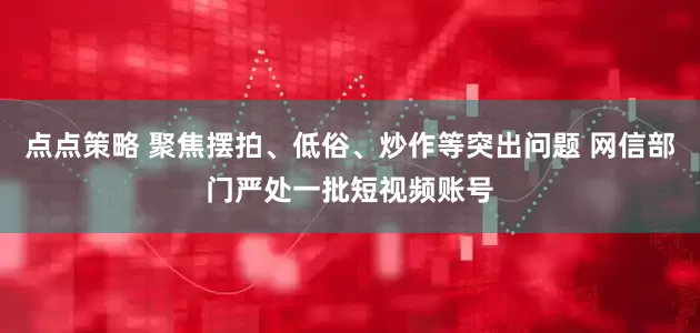点点策略 聚焦摆拍、低俗、炒作等突出问题 网信部门严处一批短视频账号