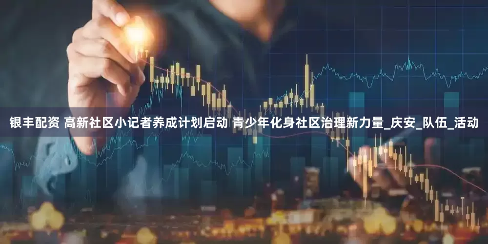 银丰配资 高新社区小记者养成计划启动 青少年化身社区治理新力量_庆安_队伍_活动