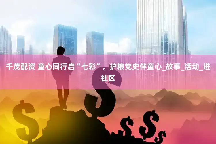 千茂配资 童心同行启“七彩”，护粮党史伴童心_故事_活动_进社区