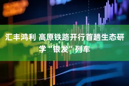 汇丰鸿利 高原铁路开行首趟生态研学“银发”列车