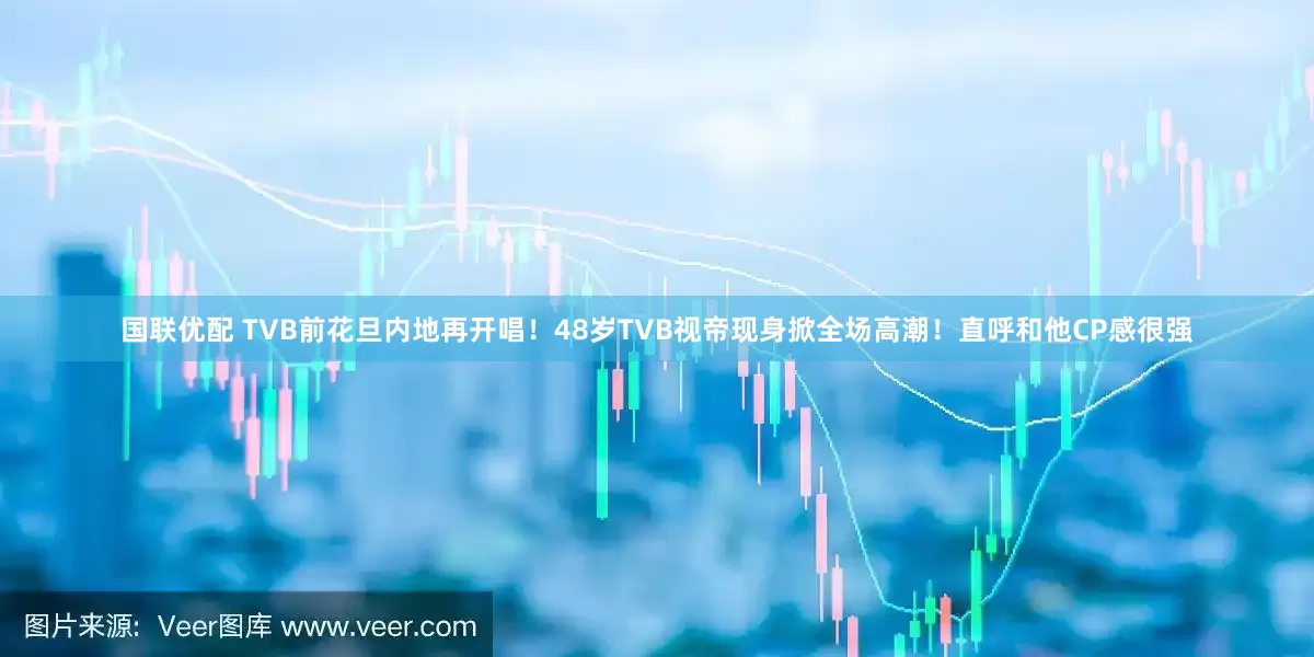 国联优配 TVB前花旦内地再开唱！48岁TVB视帝现身掀全场高潮！直呼和他CP感很强