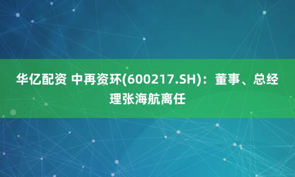 华亿配资 中再资环(600217.SH)：董事、总经理张海航离任