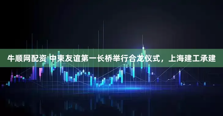 牛顺网配资 中柬友谊第一长桥举行合龙仪式，上海建工承建