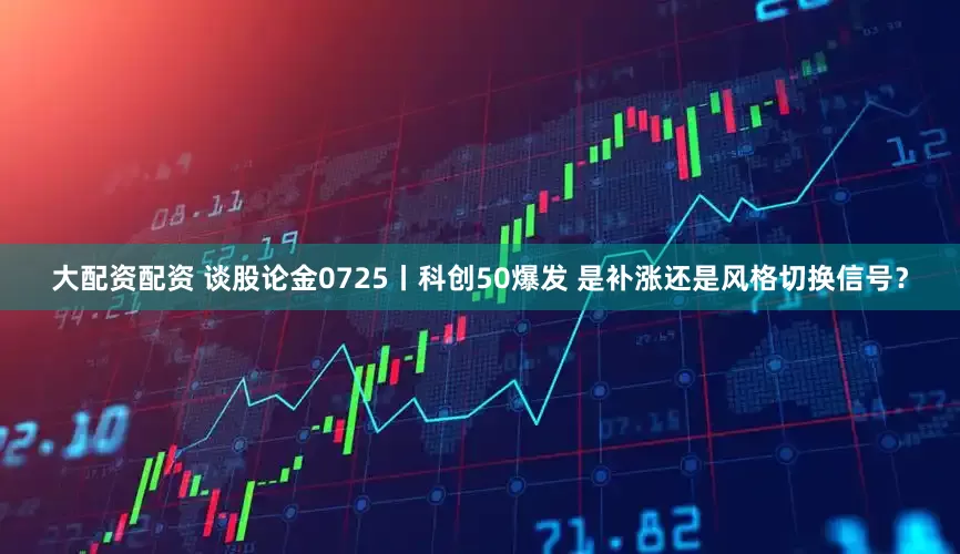 大配资配资 谈股论金0725丨科创50爆发 是补涨还是风格切换信号?