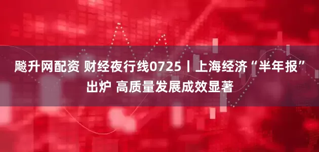 飚升网配资 财经夜行线0725丨上海经济“半年报”出炉 高质量发展成效显著