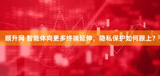 顺升网 智能体向更多终端延伸，隐私保护如何跟上？