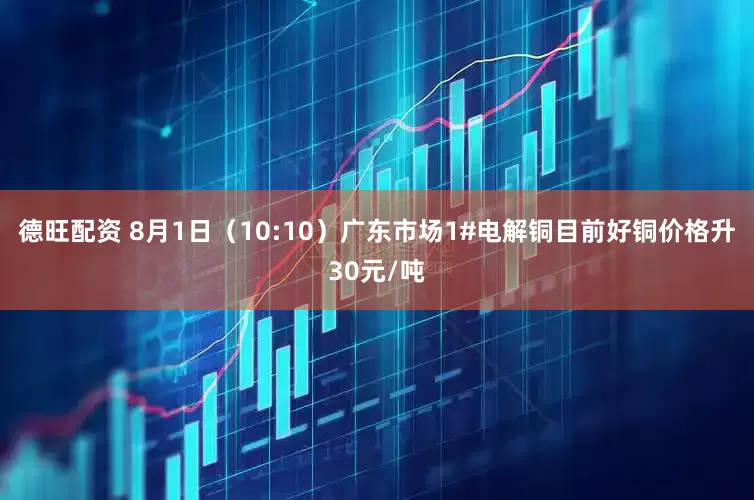 德旺配资 8月1日（10:10）广东市场1#电解铜目前好铜价格升30元/吨