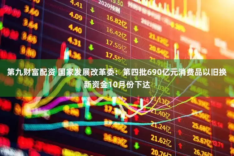 第九财富配资 国家发展改革委：第四批690亿元消费品以旧换新资金10月份下达