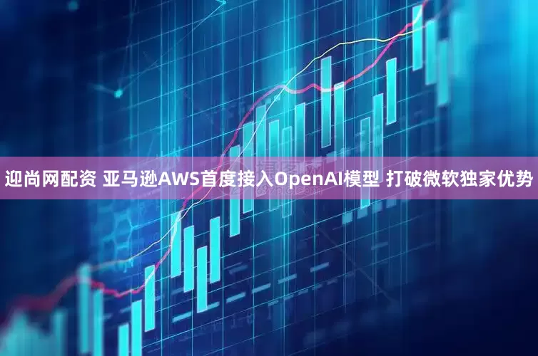 迎尚网配资 亚马逊AWS首度接入OpenAI模型 打破微软独家优势