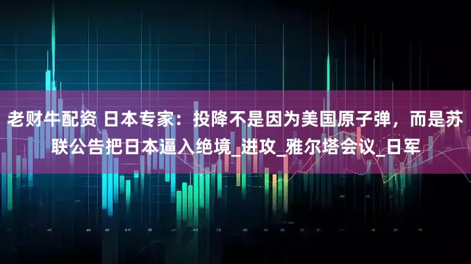 老财牛配资 日本专家：投降不是因为美国原子弹，而是苏联公告把日本逼入绝境_进攻_雅尔塔会议_日军