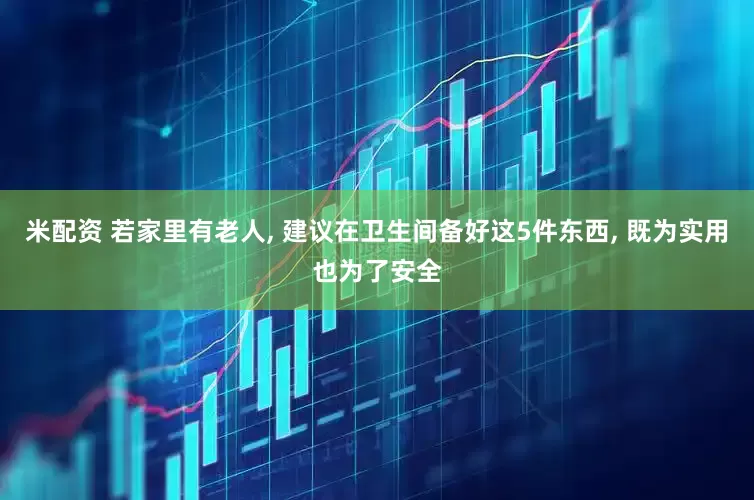 米配资 若家里有老人, 建议在卫生间备好这5件东西, 既为实用也为了安全