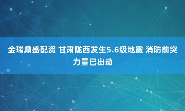金瑞鼎盛配资 甘肃陇西发生5.6级地震 消防前突力量已出动