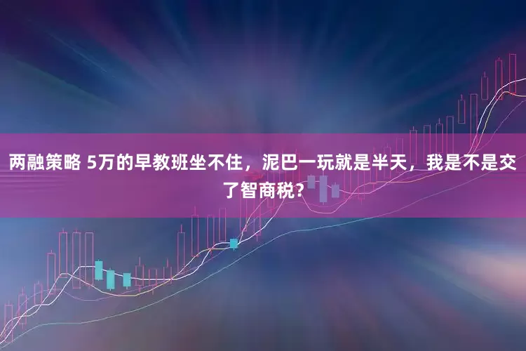两融策略 5万的早教班坐不住,泥巴一玩就是半天,我是不是交了智商税?