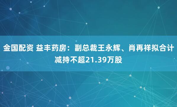 金国配资 益丰药房：副总裁王永辉、肖再祥拟合计减持不超21.39万股