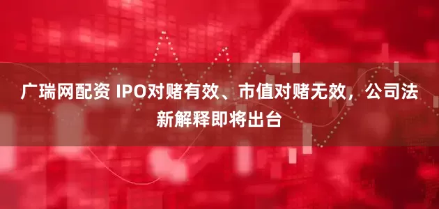 广瑞网配资 IPO对赌有效、市值对赌无效，公司法新解释即将出台