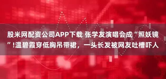 股米网配资公司APP下载 张学友演唱会成“照妖镜”!温碧霞穿低胸吊带裙，一头长发被网友吐槽吓人