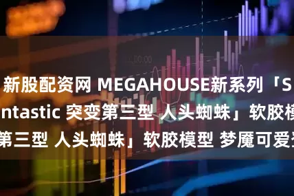 新股配资网 MEGAHOUSE新系列「Soft Vinyl Fantastic 突变第三型 人头蜘蛛」软胶模型 梦魇可爱登场？