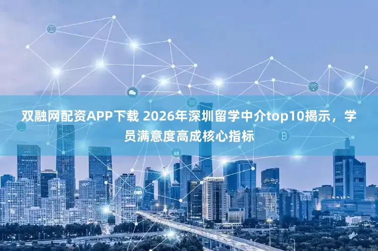 双融网配资APP下载 2026年深圳留学中介top10揭示，学员满意度高成核心指标