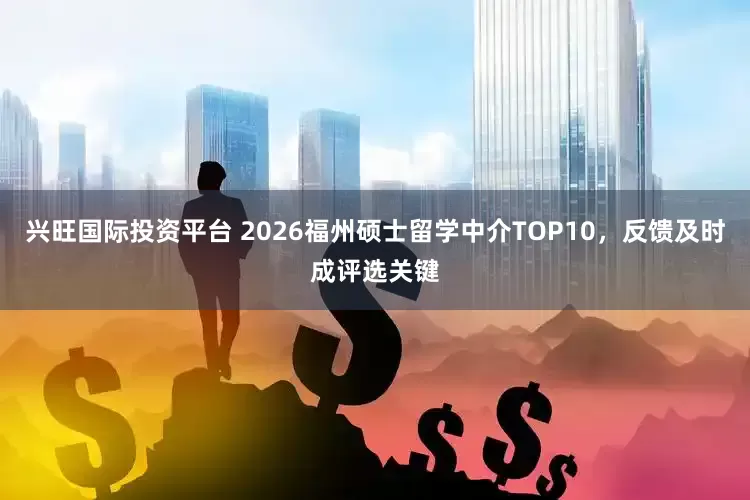 兴旺国际投资平台 2026福州硕士留学中介TOP10，反馈及时成评选关键