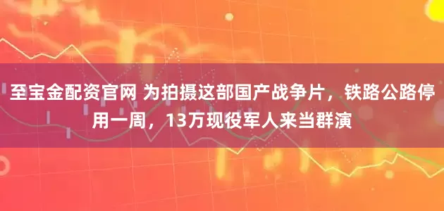 至宝金配资官网 为拍摄这部国产战争片，铁路公路停用一周，13万现役军人来当群演
