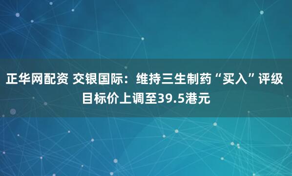 正华网配资 交银国际：维持三生制药“买入”评级 目标价上调至39.5港元